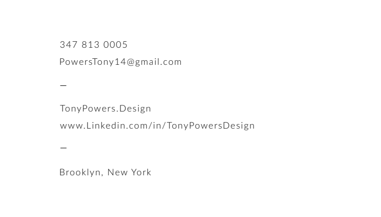 Contact details: 347 813 0005; PowersTony14@gmail.com; TonyPowers.Design; Brooklyn, New York
